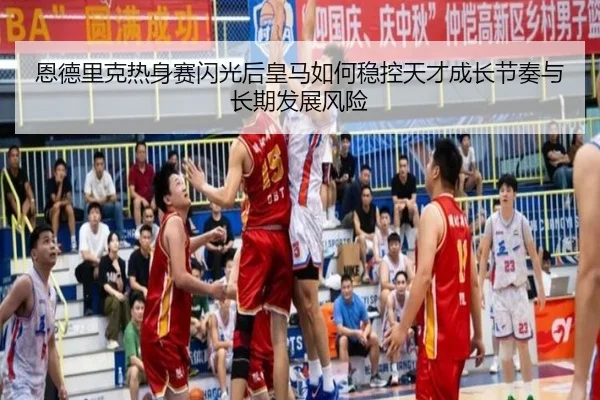恩德里克热身赛闪光后皇马如何稳控天才成长节奏与长期发展风险