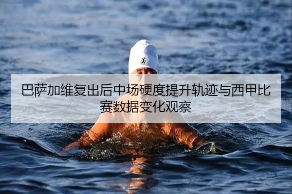 巴萨加维复出后中场硬度提升轨迹与西甲比赛数据变化观察