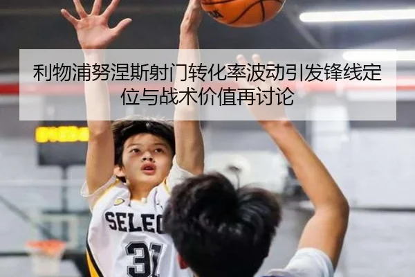 利物浦努涅斯射门转化率波动引发锋线定位与战术价值再讨论