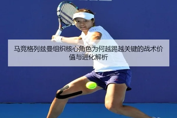 马竞格列兹曼组织核心角色为何越踢越关键的战术价值与进化解析